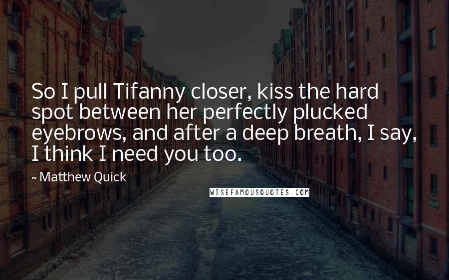 Matthew Quick Quotes: So I pull Tifanny closer, kiss the hard spot between her perfectly plucked eyebrows, and after a deep breath, I say, I think I need you too.