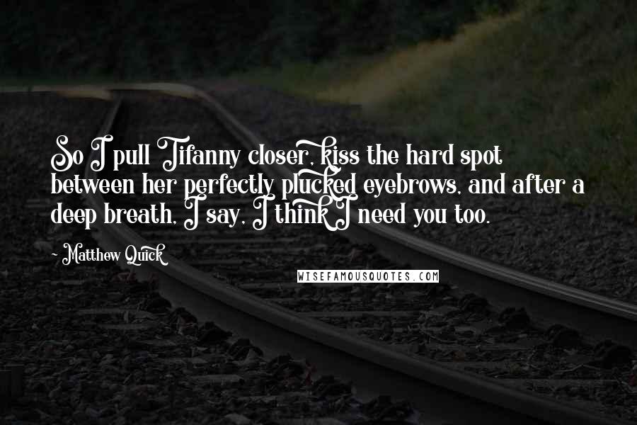 Matthew Quick Quotes: So I pull Tifanny closer, kiss the hard spot between her perfectly plucked eyebrows, and after a deep breath, I say, I think I need you too.