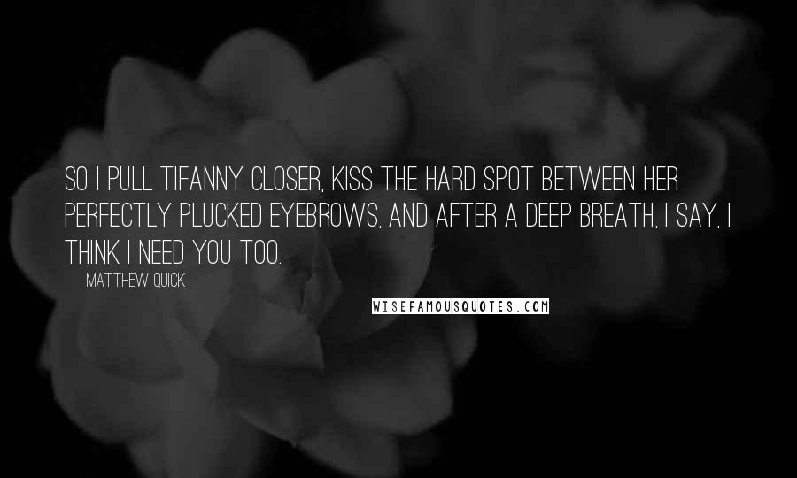 Matthew Quick Quotes: So I pull Tifanny closer, kiss the hard spot between her perfectly plucked eyebrows, and after a deep breath, I say, I think I need you too.