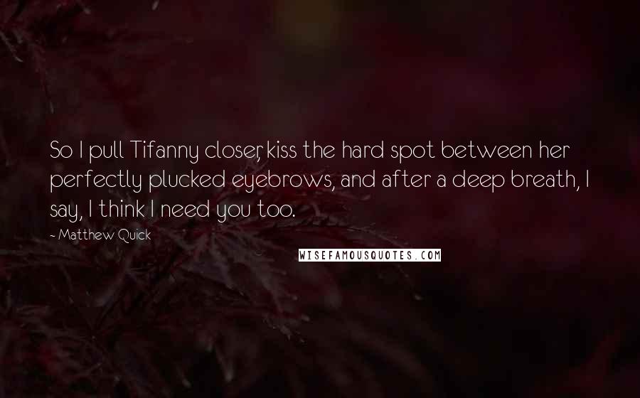 Matthew Quick Quotes: So I pull Tifanny closer, kiss the hard spot between her perfectly plucked eyebrows, and after a deep breath, I say, I think I need you too.