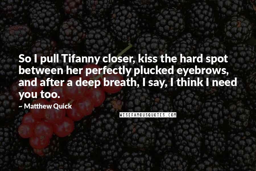 Matthew Quick Quotes: So I pull Tifanny closer, kiss the hard spot between her perfectly plucked eyebrows, and after a deep breath, I say, I think I need you too.