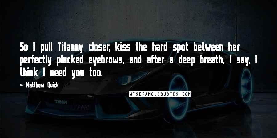 Matthew Quick Quotes: So I pull Tifanny closer, kiss the hard spot between her perfectly plucked eyebrows, and after a deep breath, I say, I think I need you too.