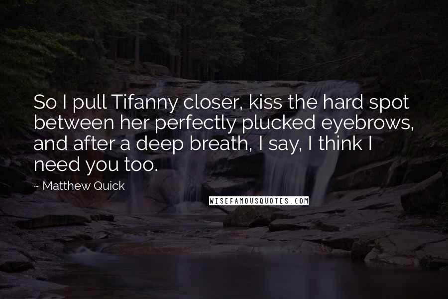 Matthew Quick Quotes: So I pull Tifanny closer, kiss the hard spot between her perfectly plucked eyebrows, and after a deep breath, I say, I think I need you too.