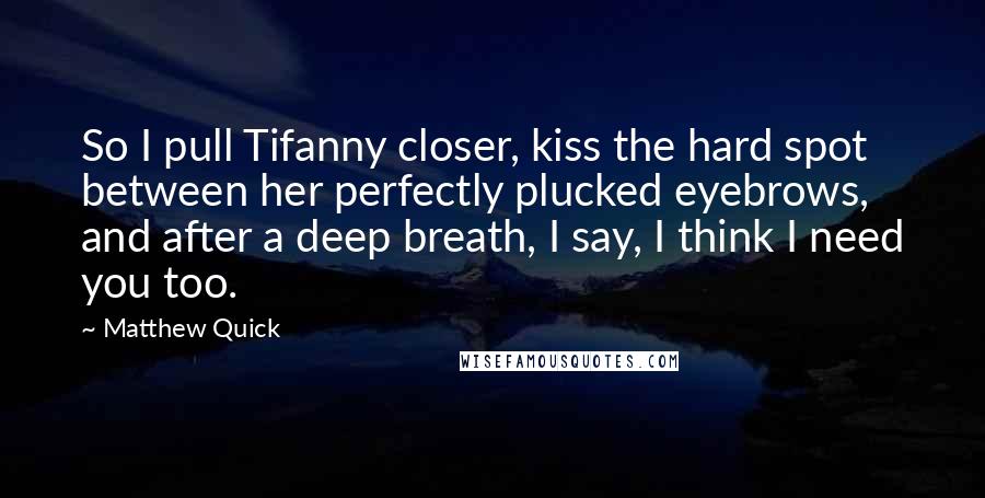 Matthew Quick Quotes: So I pull Tifanny closer, kiss the hard spot between her perfectly plucked eyebrows, and after a deep breath, I say, I think I need you too.