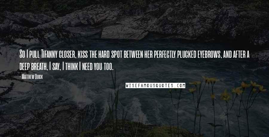 Matthew Quick Quotes: So I pull Tifanny closer, kiss the hard spot between her perfectly plucked eyebrows, and after a deep breath, I say, I think I need you too.