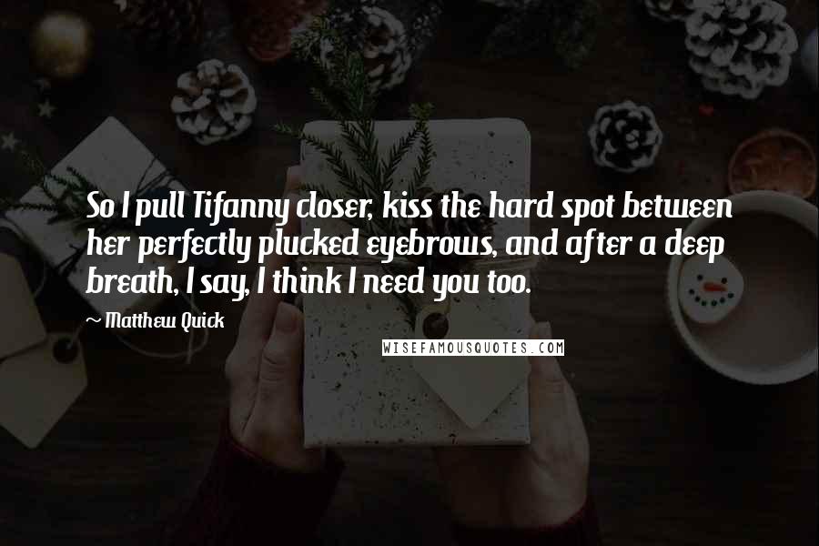 Matthew Quick Quotes: So I pull Tifanny closer, kiss the hard spot between her perfectly plucked eyebrows, and after a deep breath, I say, I think I need you too.