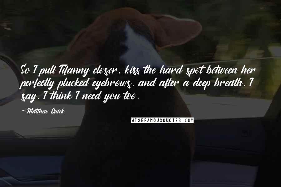 Matthew Quick Quotes: So I pull Tifanny closer, kiss the hard spot between her perfectly plucked eyebrows, and after a deep breath, I say, I think I need you too.