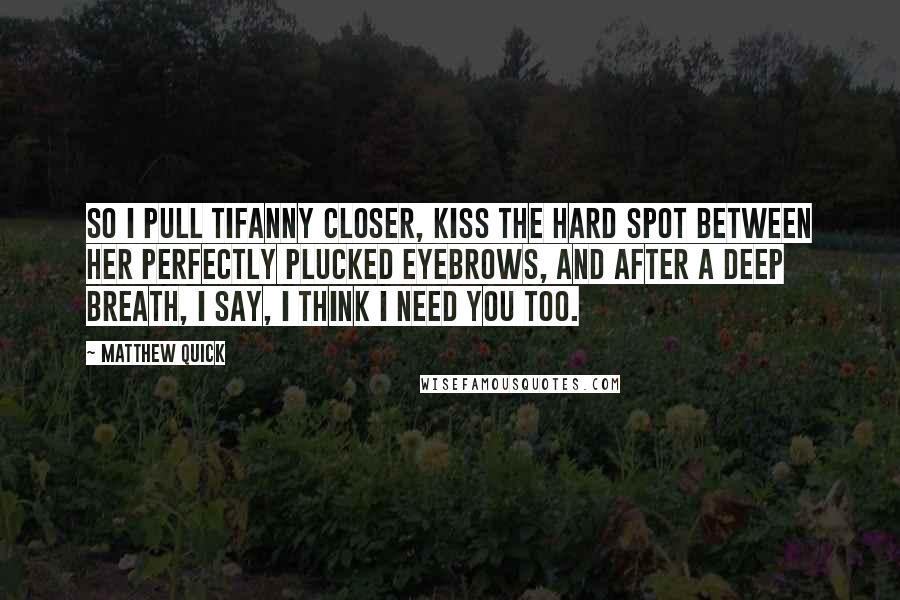 Matthew Quick Quotes: So I pull Tifanny closer, kiss the hard spot between her perfectly plucked eyebrows, and after a deep breath, I say, I think I need you too.