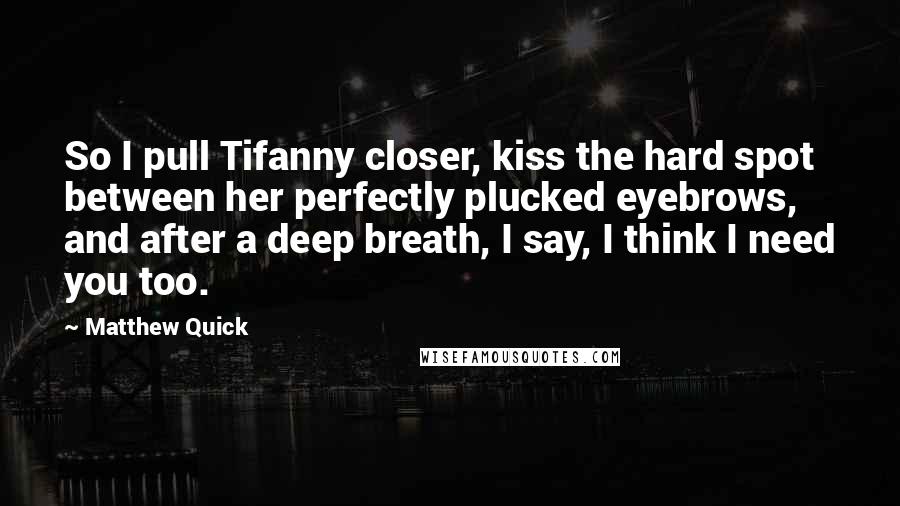 Matthew Quick Quotes: So I pull Tifanny closer, kiss the hard spot between her perfectly plucked eyebrows, and after a deep breath, I say, I think I need you too.