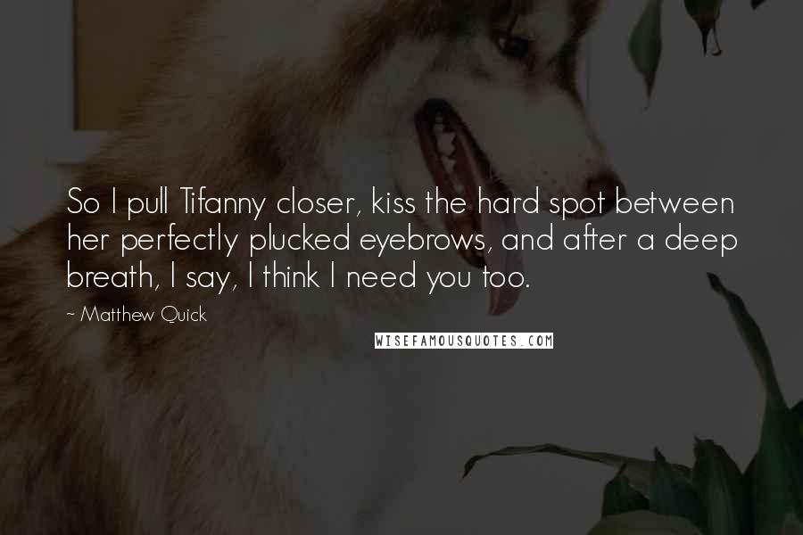 Matthew Quick Quotes: So I pull Tifanny closer, kiss the hard spot between her perfectly plucked eyebrows, and after a deep breath, I say, I think I need you too.