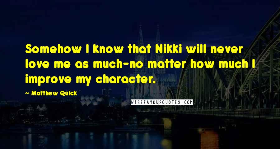 Matthew Quick Quotes: Somehow I know that Nikki will never love me as much-no matter how much I improve my character.