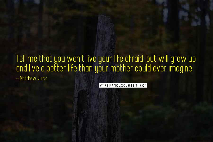 Matthew Quick Quotes: Tell me that you won't live your life afraid, but will grow up and live a better life than your mother could ever imagine.