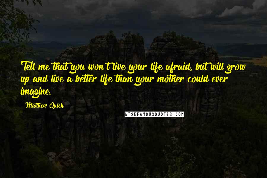 Matthew Quick Quotes: Tell me that you won't live your life afraid, but will grow up and live a better life than your mother could ever imagine.