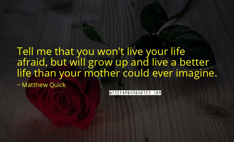 Matthew Quick Quotes: Tell me that you won't live your life afraid, but will grow up and live a better life than your mother could ever imagine.