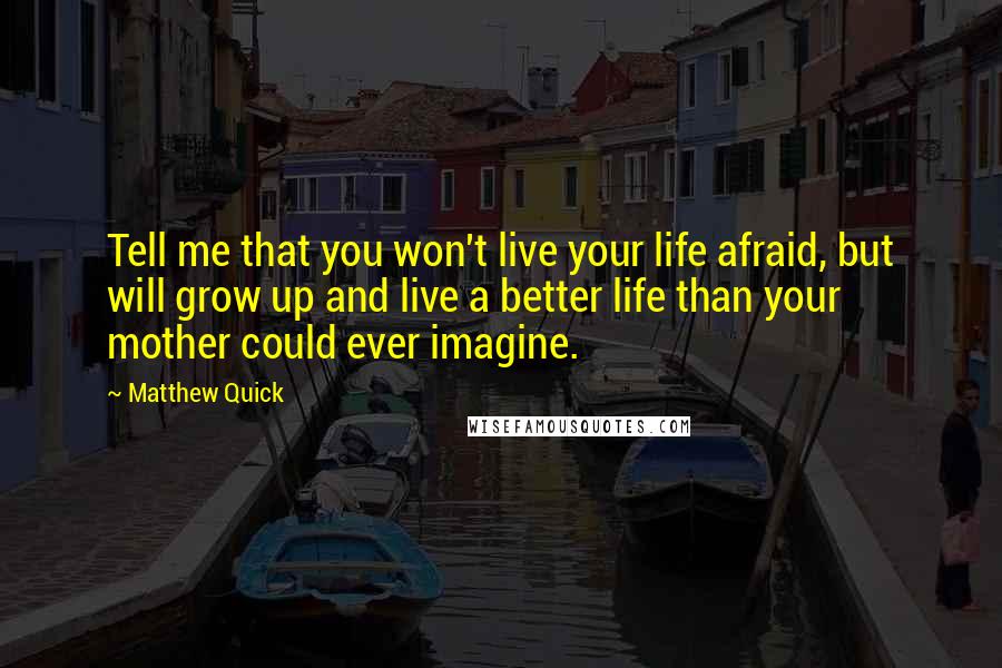 Matthew Quick Quotes: Tell me that you won't live your life afraid, but will grow up and live a better life than your mother could ever imagine.