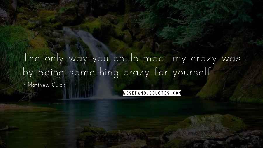 Matthew Quick Quotes: The only way you could meet my crazy was by doing something crazy for yourself