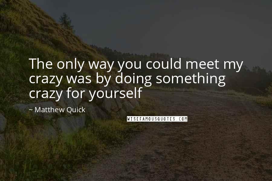 Matthew Quick Quotes: The only way you could meet my crazy was by doing something crazy for yourself