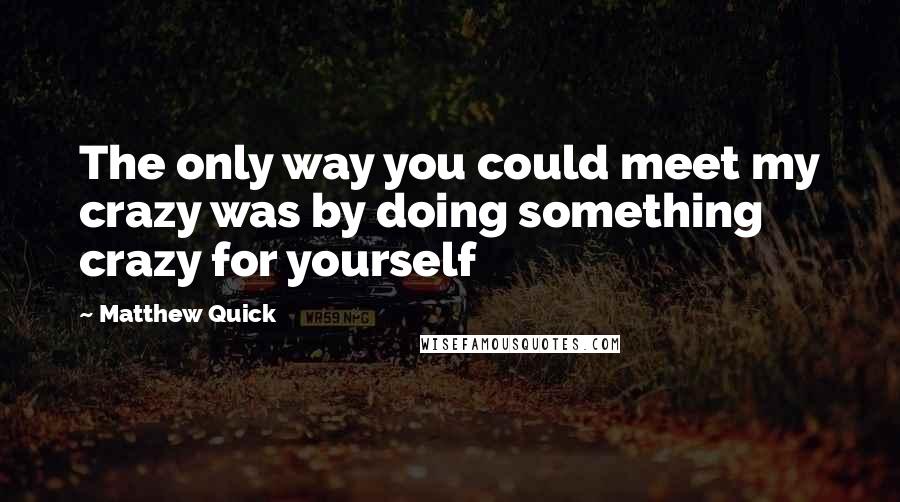 Matthew Quick Quotes: The only way you could meet my crazy was by doing something crazy for yourself