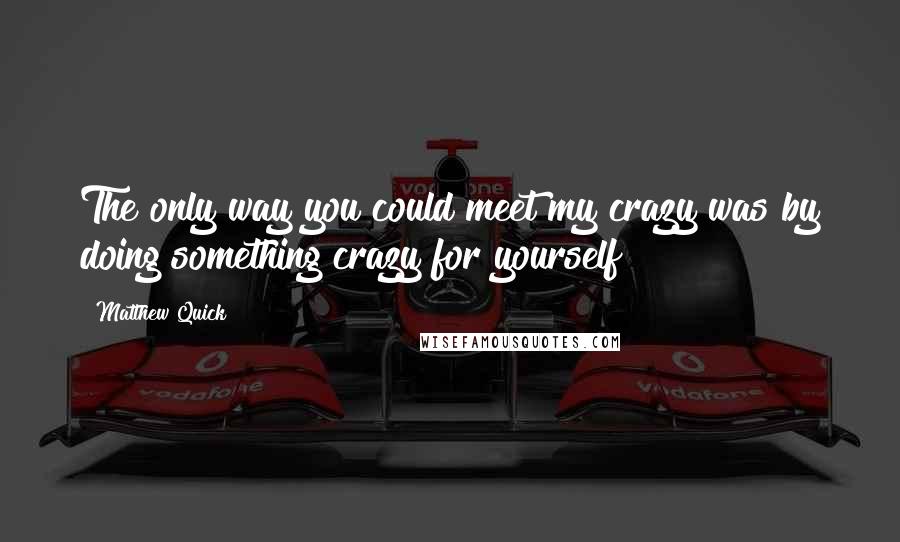 Matthew Quick Quotes: The only way you could meet my crazy was by doing something crazy for yourself