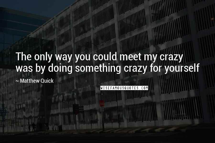 Matthew Quick Quotes: The only way you could meet my crazy was by doing something crazy for yourself