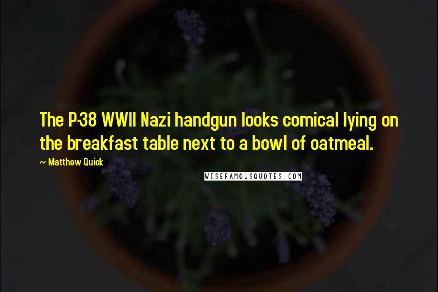 Matthew Quick Quotes: The P-38 WWII Nazi handgun looks comical lying on the breakfast table next to a bowl of oatmeal.