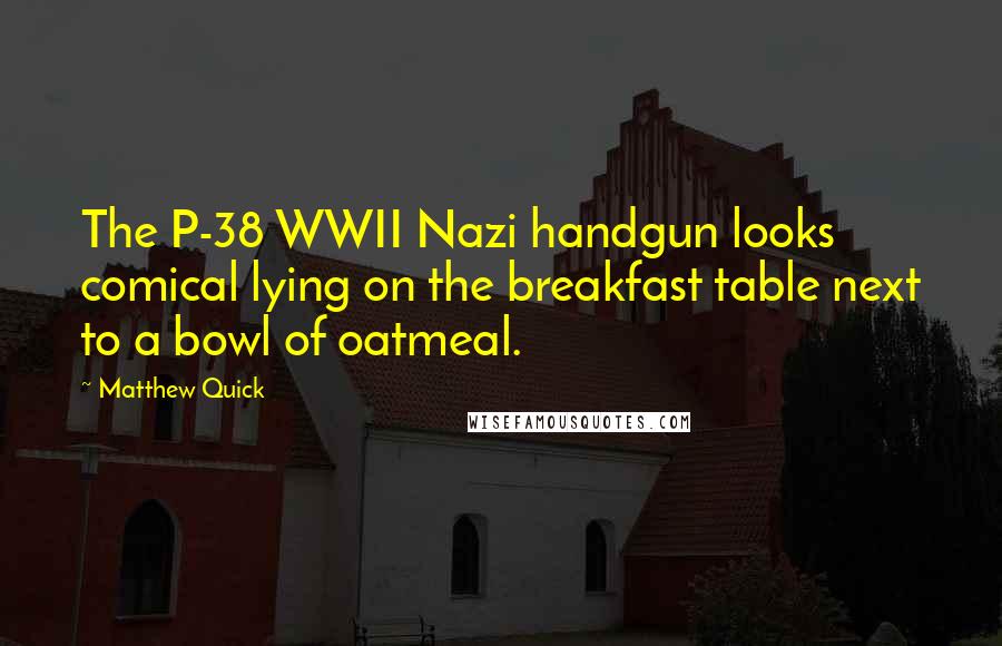 Matthew Quick Quotes: The P-38 WWII Nazi handgun looks comical lying on the breakfast table next to a bowl of oatmeal.