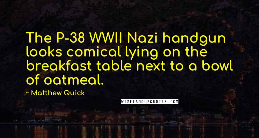 Matthew Quick Quotes: The P-38 WWII Nazi handgun looks comical lying on the breakfast table next to a bowl of oatmeal.