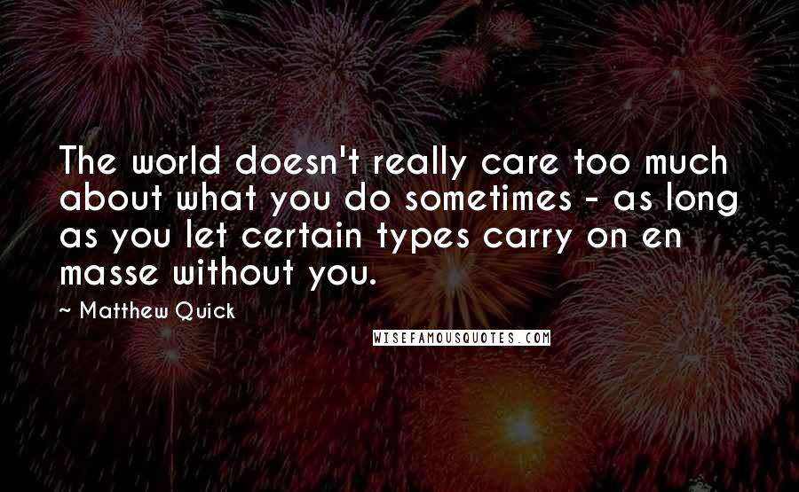 Matthew Quick Quotes: The world doesn't really care too much about what you do sometimes - as long as you let certain types carry on en masse without you.