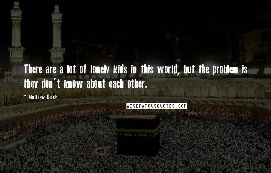 Matthew Quick Quotes: There are a lot of lonely kids in this world, but the problem is they don't know about each other.