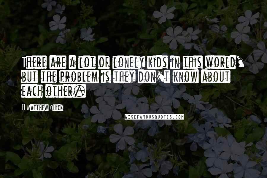 Matthew Quick Quotes: There are a lot of lonely kids in this world, but the problem is they don't know about each other.