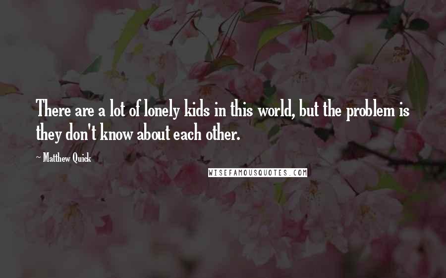 Matthew Quick Quotes: There are a lot of lonely kids in this world, but the problem is they don't know about each other.