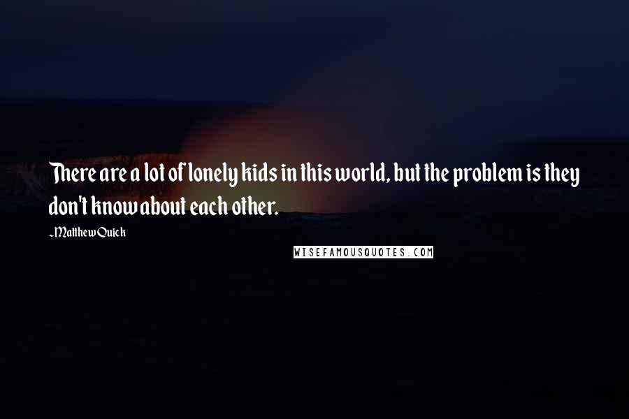 Matthew Quick Quotes: There are a lot of lonely kids in this world, but the problem is they don't know about each other.