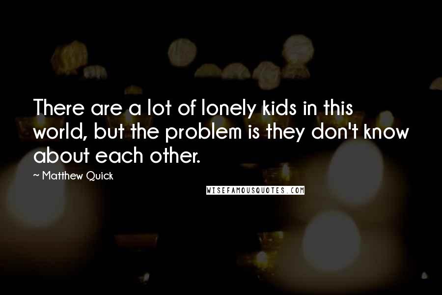 Matthew Quick Quotes: There are a lot of lonely kids in this world, but the problem is they don't know about each other.