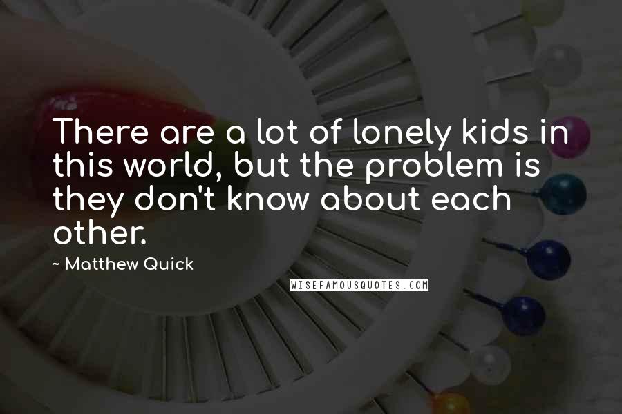 Matthew Quick Quotes: There are a lot of lonely kids in this world, but the problem is they don't know about each other.