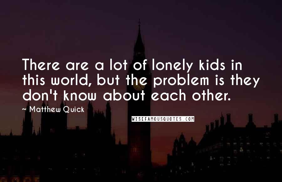 Matthew Quick Quotes: There are a lot of lonely kids in this world, but the problem is they don't know about each other.