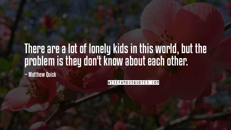 Matthew Quick Quotes: There are a lot of lonely kids in this world, but the problem is they don't know about each other.