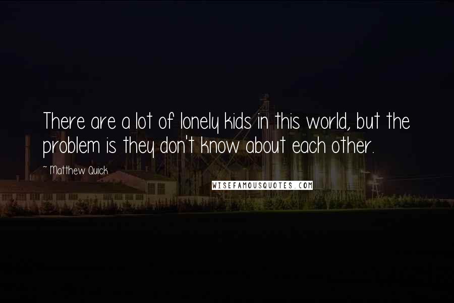 Matthew Quick Quotes: There are a lot of lonely kids in this world, but the problem is they don't know about each other.