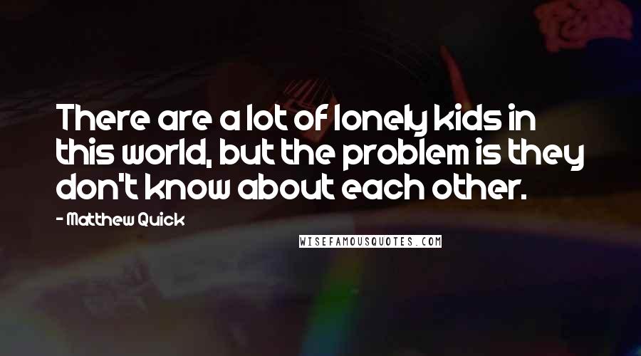 Matthew Quick Quotes: There are a lot of lonely kids in this world, but the problem is they don't know about each other.
