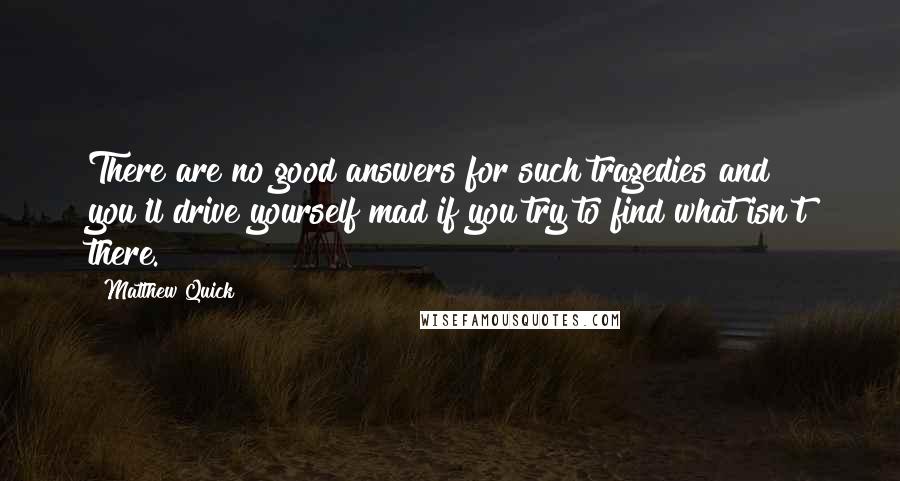 Matthew Quick Quotes: There are no good answers for such tragedies and you'll drive yourself mad if you try to find what isn't there.