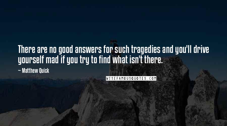 Matthew Quick Quotes: There are no good answers for such tragedies and you'll drive yourself mad if you try to find what isn't there.