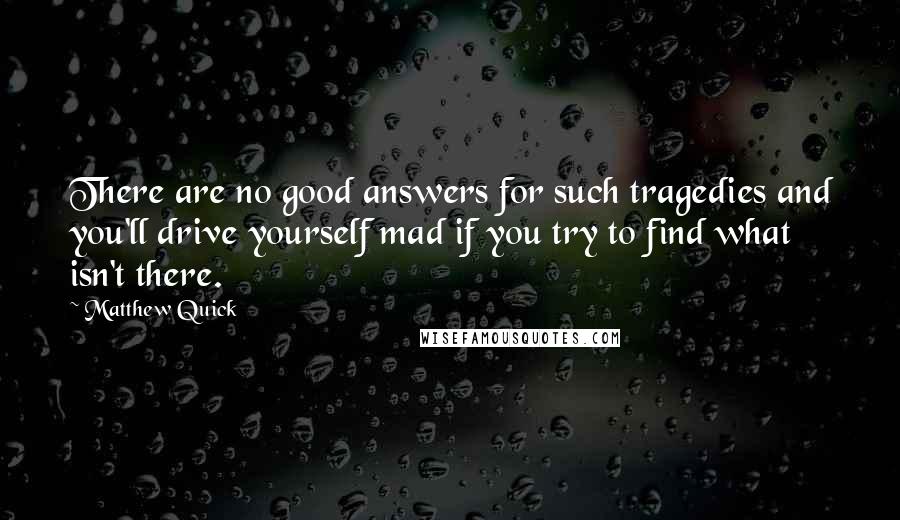 Matthew Quick Quotes: There are no good answers for such tragedies and you'll drive yourself mad if you try to find what isn't there.