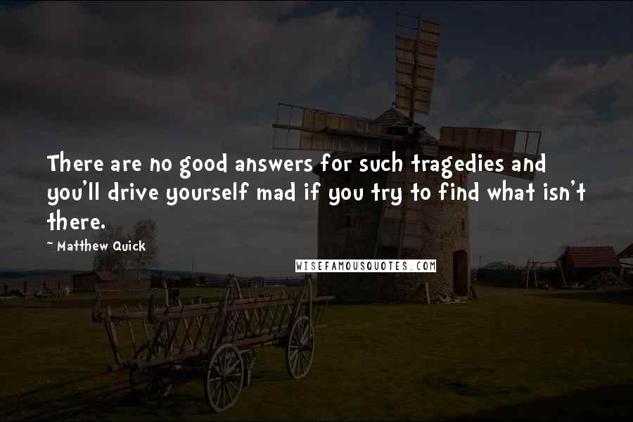 Matthew Quick Quotes: There are no good answers for such tragedies and you'll drive yourself mad if you try to find what isn't there.