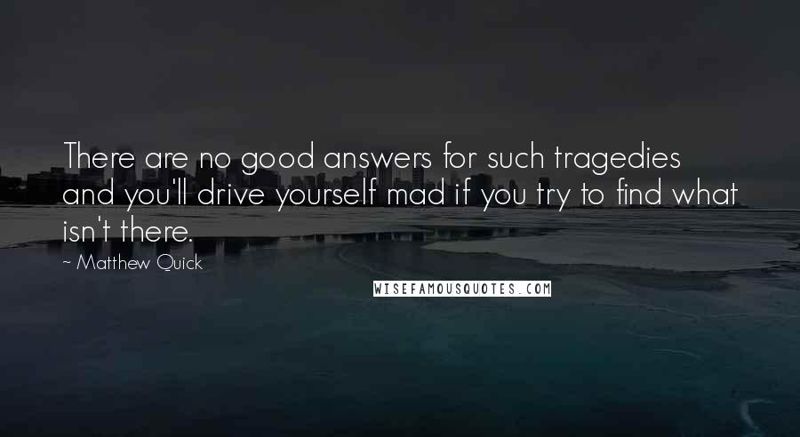 Matthew Quick Quotes: There are no good answers for such tragedies and you'll drive yourself mad if you try to find what isn't there.