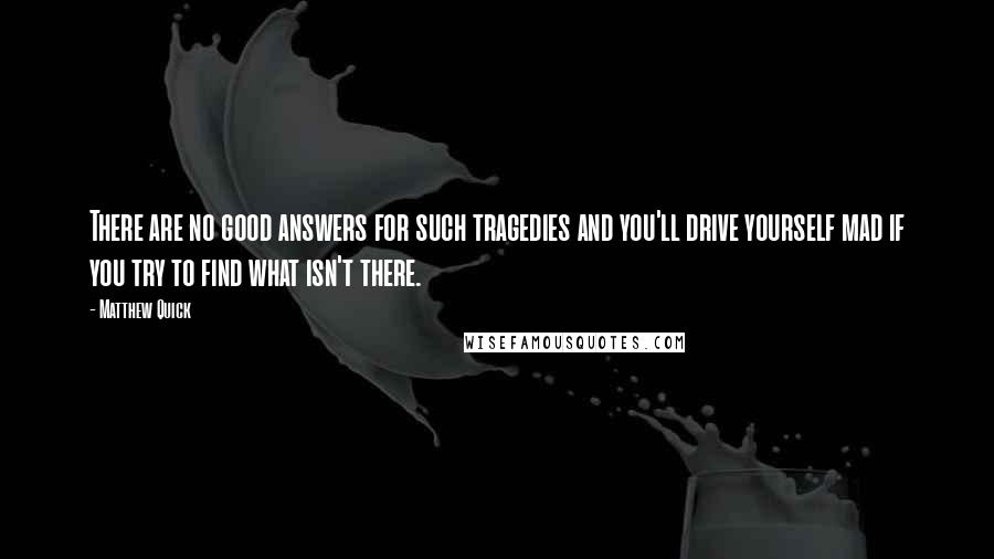Matthew Quick Quotes: There are no good answers for such tragedies and you'll drive yourself mad if you try to find what isn't there.
