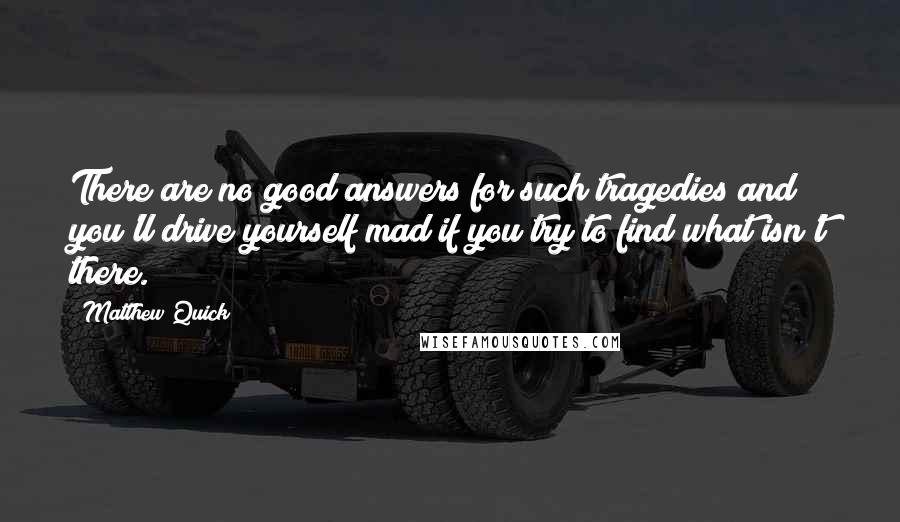 Matthew Quick Quotes: There are no good answers for such tragedies and you'll drive yourself mad if you try to find what isn't there.