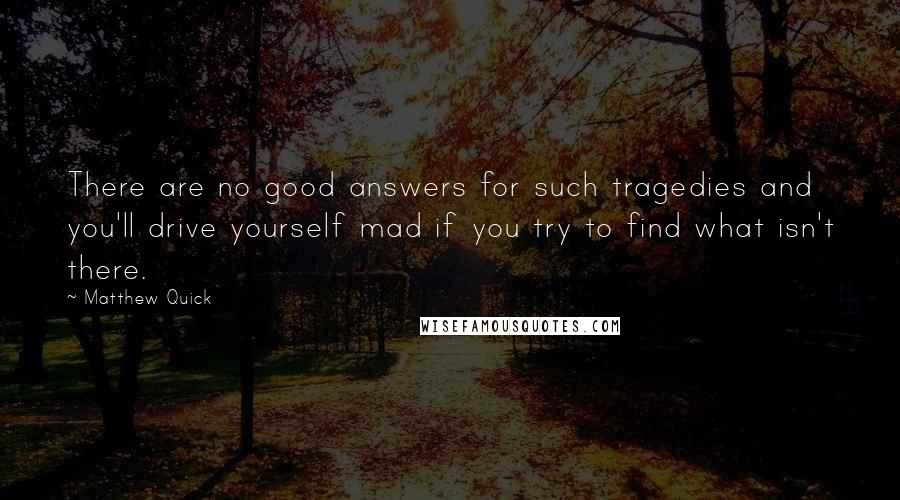 Matthew Quick Quotes: There are no good answers for such tragedies and you'll drive yourself mad if you try to find what isn't there.