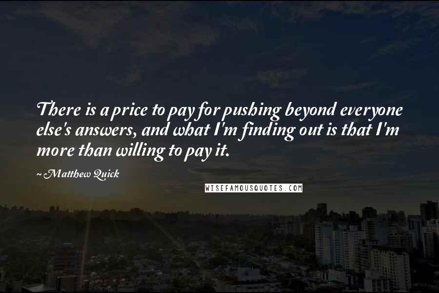 Matthew Quick Quotes: There is a price to pay for pushing beyond everyone else's answers, and what I'm finding out is that I'm more than willing to pay it.