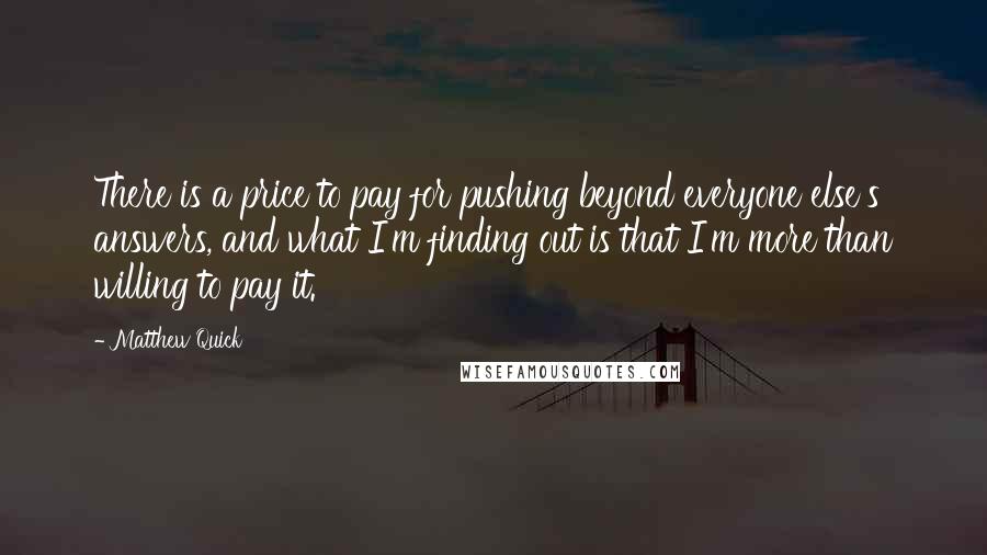 Matthew Quick Quotes: There is a price to pay for pushing beyond everyone else's answers, and what I'm finding out is that I'm more than willing to pay it.