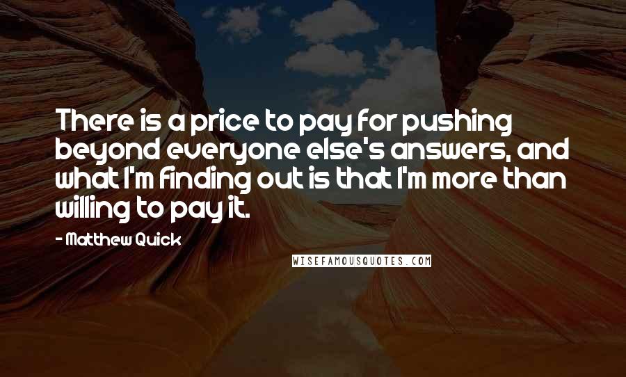 Matthew Quick Quotes: There is a price to pay for pushing beyond everyone else's answers, and what I'm finding out is that I'm more than willing to pay it.