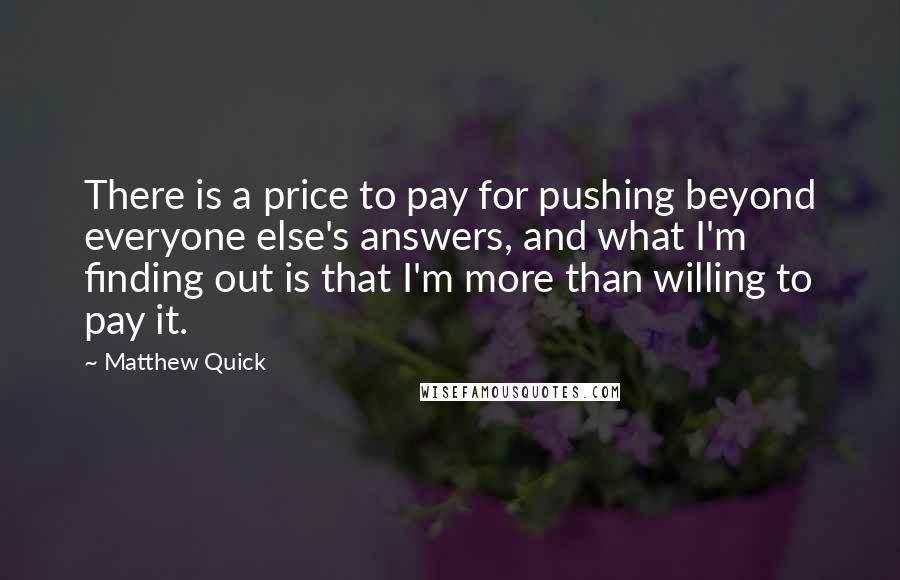 Matthew Quick Quotes: There is a price to pay for pushing beyond everyone else's answers, and what I'm finding out is that I'm more than willing to pay it.